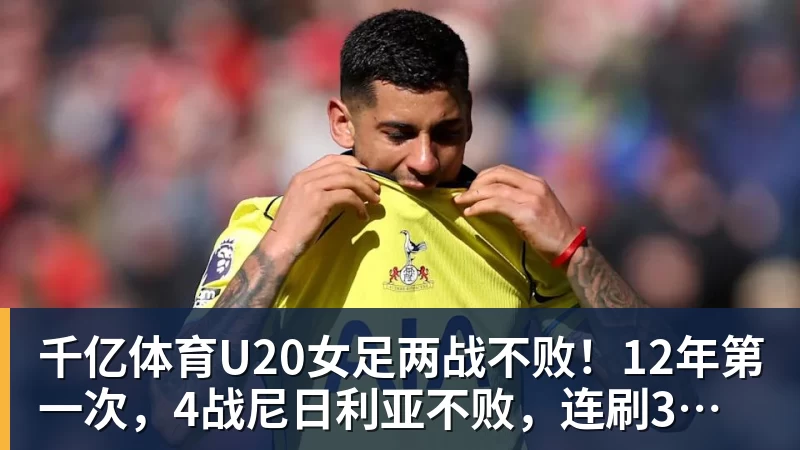 千亿体育U20女足两战不败！12年第一次，4战尼日利亚不败，连刷3纪录