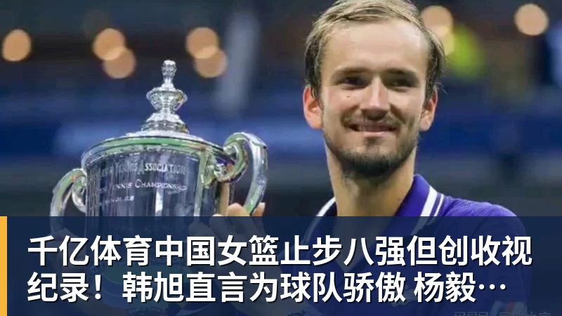 千亿体育中国女篮止步八强但创收视纪录！韩旭直言为球队骄傲 杨毅：完成任务了