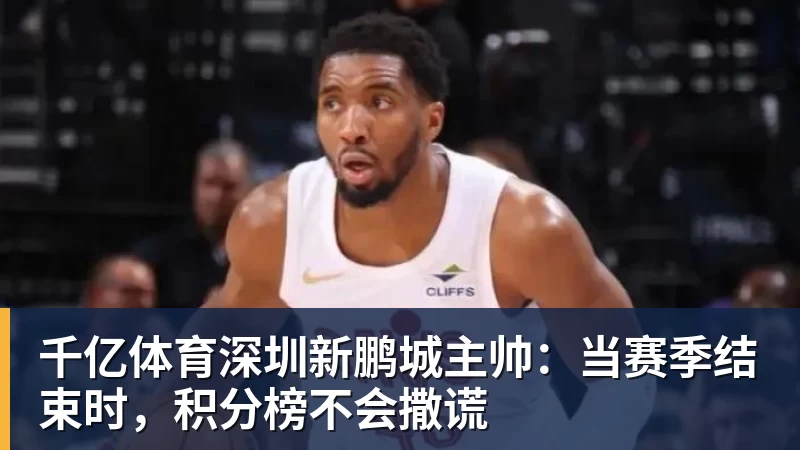 千亿体育深圳新鹏城主帅：当赛季结束时，积分榜不会撒谎