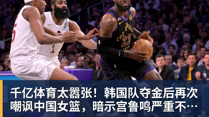 千亿体育太嚣张！韩国队夺金后再次嘲讽中国女篮，暗示宫鲁鸣严重不合格