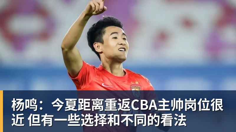 杨鸣：今夏距离重返CBA主帅岗位很近 但有一些选择和不同的看法