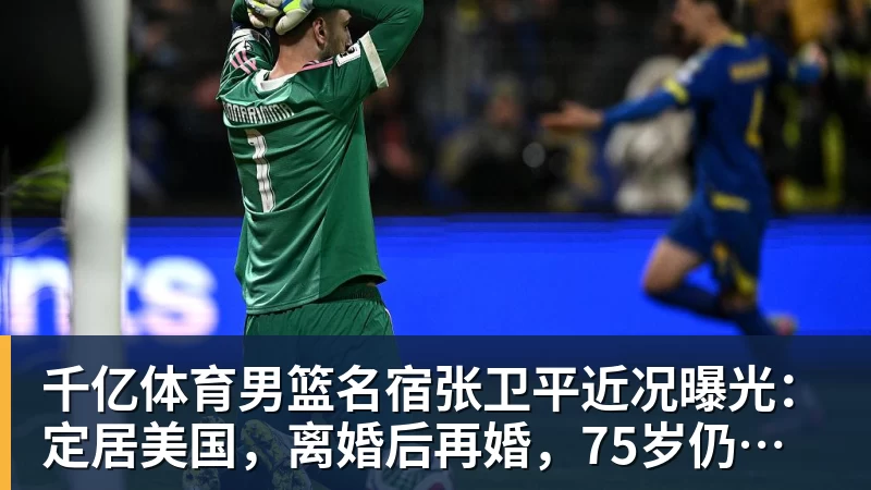 千亿体育男篮名宿张卫平近况曝光：定居美国，离婚后再婚，75岁仍未退休
